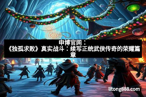 申博官网：《独孤求败》真实战斗：续写正统武侠传奇的荣耀篇章